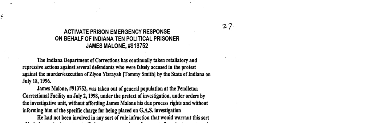 ACTIVATE PRISON EMERGENCY RESPONSE ON BEHALF OF INDIANA TEN POLITICAL PRISONER JAMES MALONE, #913752  ‘The Indiana Department of Corrections has continually taken retaliatory and repressive actions against several defendants who were falsely accused in the protest against the murder/execution of Ziyou Yisrayah [Tommy Smith] by the State of Indiana on July 18, 1996.  James Malone, #913752, was taken out of general population at the Pendleton Correctional Facility on July 2, 1998, under the pretext of investigation, under orders by the investigative unit, without affording James Malone his due process rights and without informing him of the specific charge for being placed on G.A.S. investigation  He kiad not been involved in any sort of rule infraction that would warrant this sort 